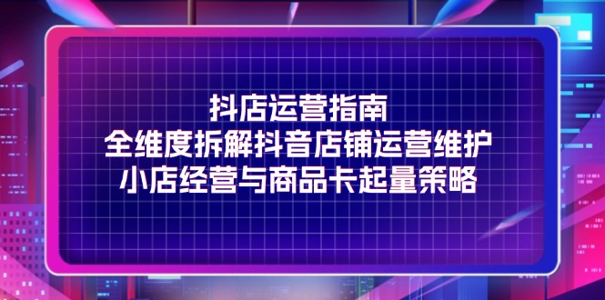 抖店运营指南，全维度拆解抖音店铺运营维护，小店经营与商品卡起量策略-徐小晨博客