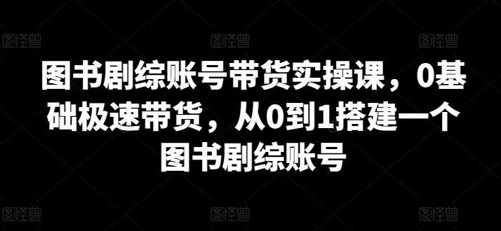 图书剧综账号带货实操课，0基础极速带货，从0到1搭建一个图书剧综账号-徐小晨博客