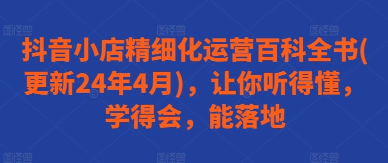 抖音小店精细化运营百科全书(更新24年4月)，让你听得懂，学得会，能落地-徐小晨博客