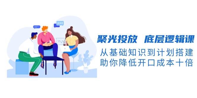 聚光投放 底层逻辑课，从基础知识到计划搭建，助你降低开口成本十倍-徐小晨博客