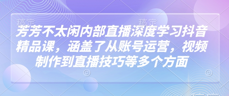 芳芳不太闲内部直播深度学习抖音精品课，涵盖了从账号运营，视频制作到直播技巧等多个方面-徐小晨博客