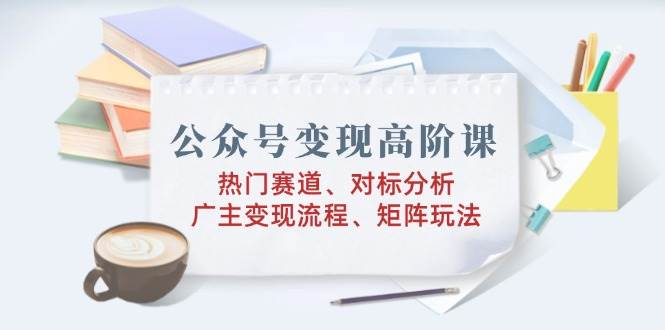 公众号变现高阶课：热门赛道、对标分析、广告主变现流程、矩阵玩法-徐小晨博客