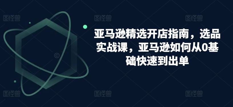 亚马逊精选开店指南，选品实战课，亚马逊如何从0基础快速到出单-徐小晨博客