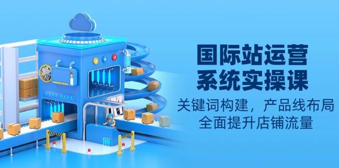 国际站运营系统实操课：关键词构建，产品线布局，全面提升店铺流量-徐小晨博客
