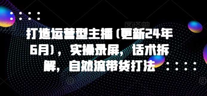 打造运营型主播(更新24年11月)，实操录屏，话术拆解，自然流带货打法-徐小晨博客
