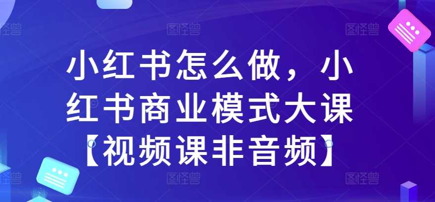 小红书怎么做，小红书商业模式大课【视频课非音频】-徐小晨博客
