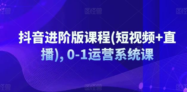 抖音进阶版课程(短视频+直播), 0-1运营系统课-徐小晨博客