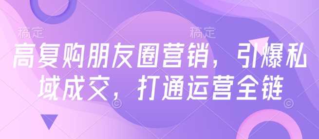 高复购朋友圈营销，引爆私域成交，打通运营全链-徐小晨博客