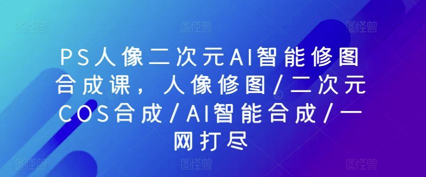 PS人像二次元AI智能修图合成课，人像修图/二次元COS合成/AI智能合成/一网打尽-徐小晨博客