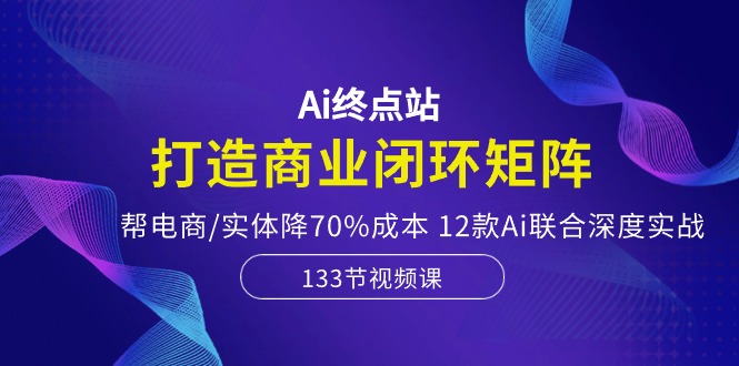 Ai终点站，打造商业闭环矩阵，帮电商/实体降70%成本，12款Ai联合深度实战-徐小晨博客