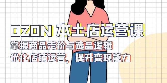 OZON 本土店运营课，掌握商品走价与选品逻辑，优化店铺运营，提升变现能力-徐小晨博客