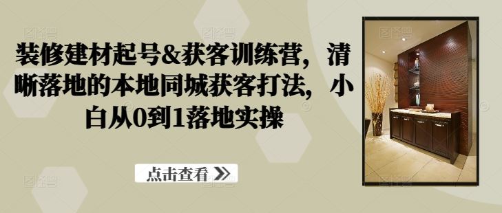 装修建材起号&获客训练营，清晰落地的本地同城获客打法，小白从0到1落地实操-徐小晨博客
