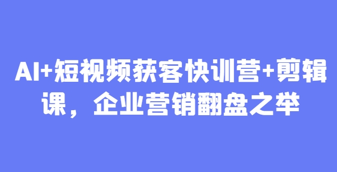 AI+短视频获客快训营+剪辑课，企业营销翻盘之举-徐小晨博客