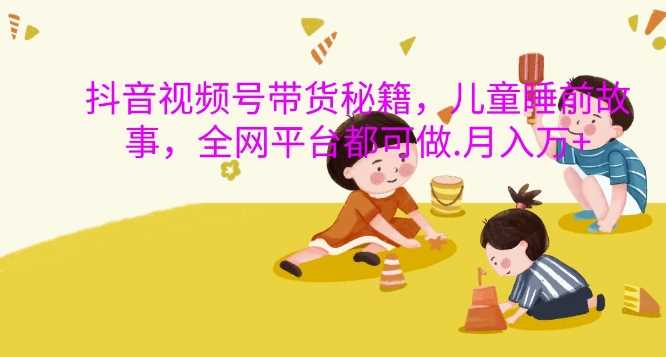 抖音视频号带货秘籍，儿童睡前故事，全网平台都可做，月入过W【揭秘】-徐小晨博客