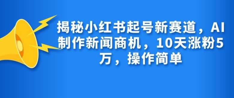 揭秘小红书起号新赛道，AI制作新闻商机，10天涨粉1万，操作简单-徐小晨博客