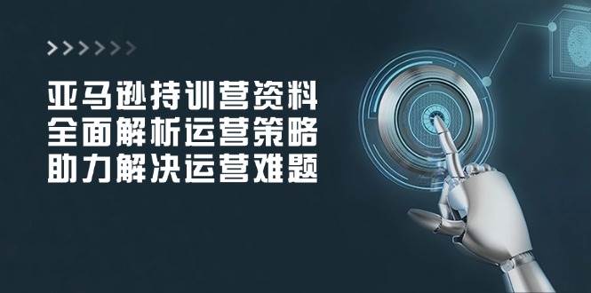 亚马逊持训营资料，全面解析运营策略，助力解决运营难题-徐小晨博客