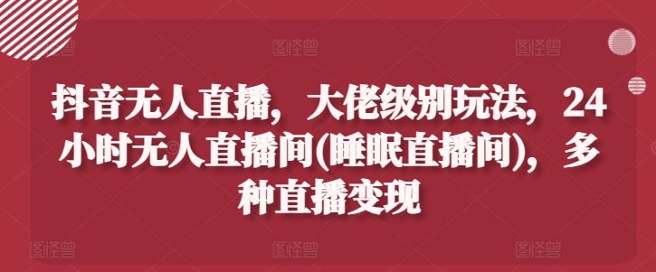 抖音无人直播，大佬级别玩法，24小时无人直播间(睡眠直播间)，多种直播变现【揭秘】-徐小晨博客