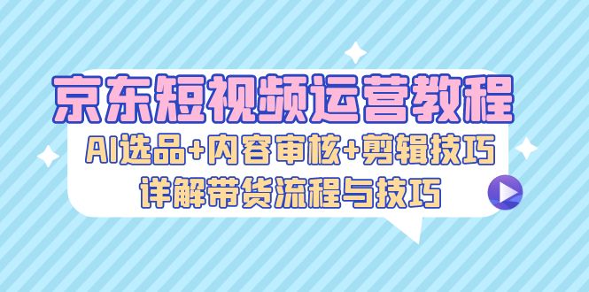 京东短视频运营教程：AI选品+内容审核+剪辑技巧，详解带货流程与技巧-徐小晨博客