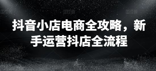 抖音小店电商全攻略，新手运营抖店全流程-徐小晨博客