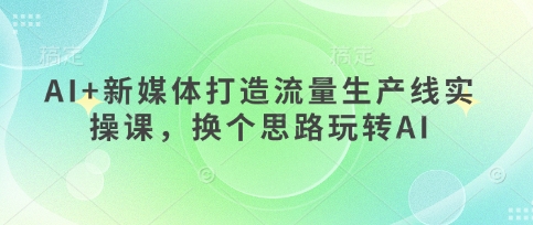 AI+新媒体打造流量生产线实操课，换个思路玩转AI-徐小晨博客