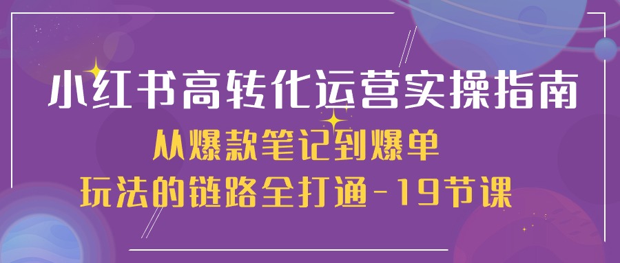 小红书-高转化运营 实操指南，从爆款笔记到爆单玩法的链路全打通-19节课-徐小晨博客