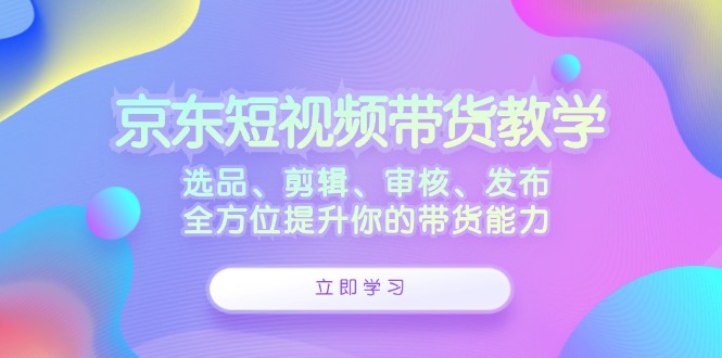 京东短视频带货教学：选品、剪辑、审核、发布，全方位提升你的带货能力-徐小晨博客