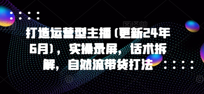 打造运营型主播(更新25年1月)，实操录屏，话术拆解，自然流带货打法-徐小晨博客