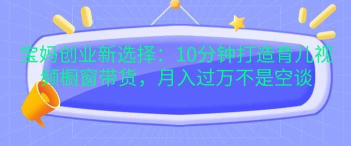 宝妈创业新选择：10分钟打造育儿视频橱窗带货，月入过W不是空谈【揭秘】-徐小晨博客