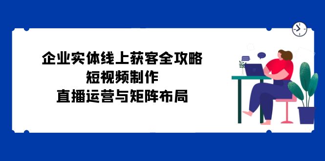 企业实体线上获客全攻略：短视频制作、直播运营与矩阵布局-徐小晨博客
