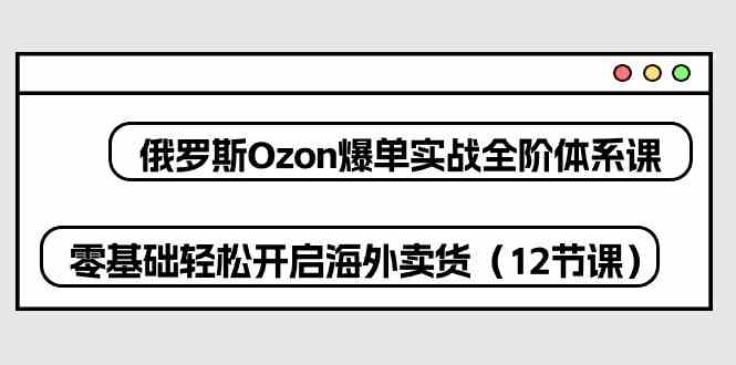 俄罗斯Ozon爆单实战全阶体系课，零基础轻松开启海外卖货（12节课）-徐小晨博客