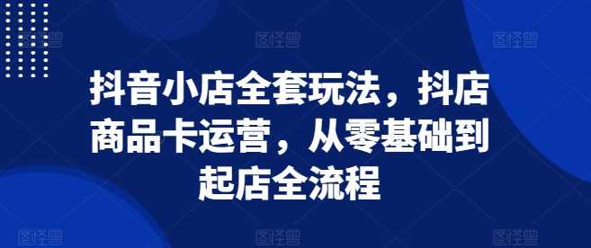 抖音小店全套玩法，抖店商品卡运营，从零基础到起店全流程-徐小晨博客