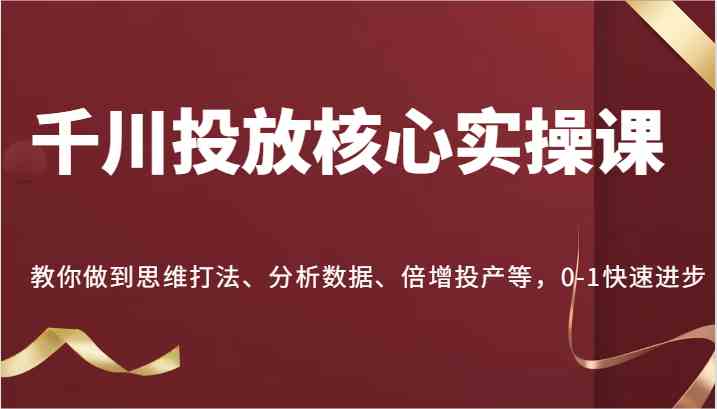 千川投放核心实操课，教你做到思维打法、分析数据、倍增投产等，0-1快速进步-徐小晨博客