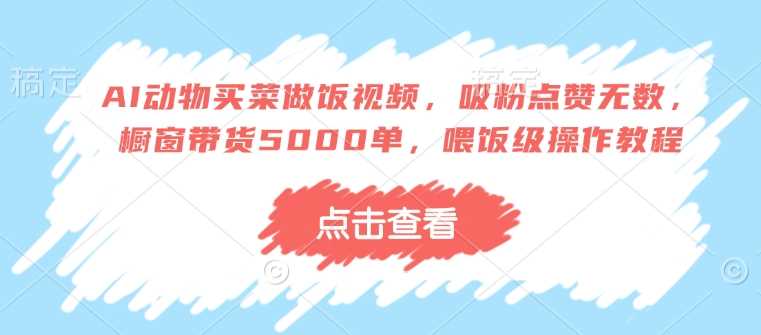AI动物买菜做饭视频，吸粉点赞无数，橱窗带货5000单，喂饭级操作教程-徐小晨博客