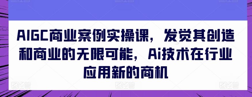 AIGC商业案例实操课，发觉其创造和商业的无限可能，Ai技术在行业应用新的商机-徐小晨博客
