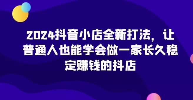 2024抖音小店全新打法，让普通人也能学会做一家长久稳定赚钱的抖店-徐小晨博客