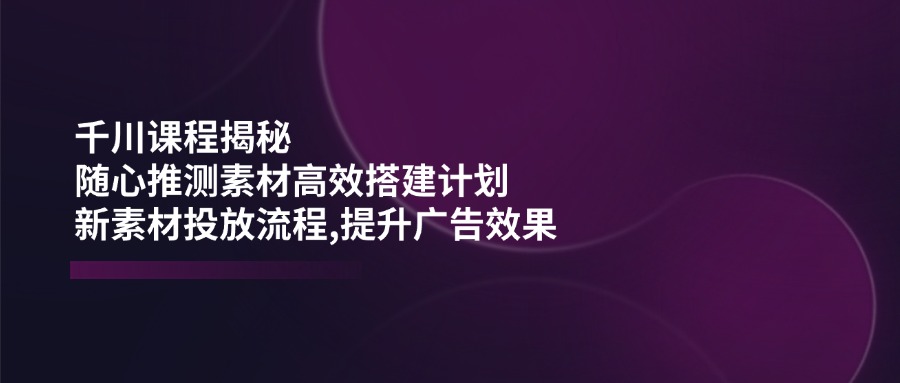 千川课程揭秘：随心推测素材高效搭建计划,新素材投放流程,提升广告效果-徐小晨博客
