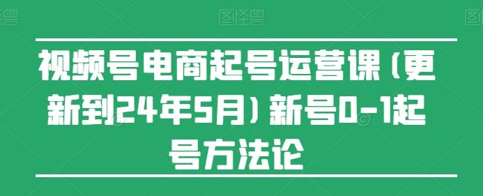 视频号电商起号运营课(更新到24年5月)新号0-1起号方法论-徐小晨博客