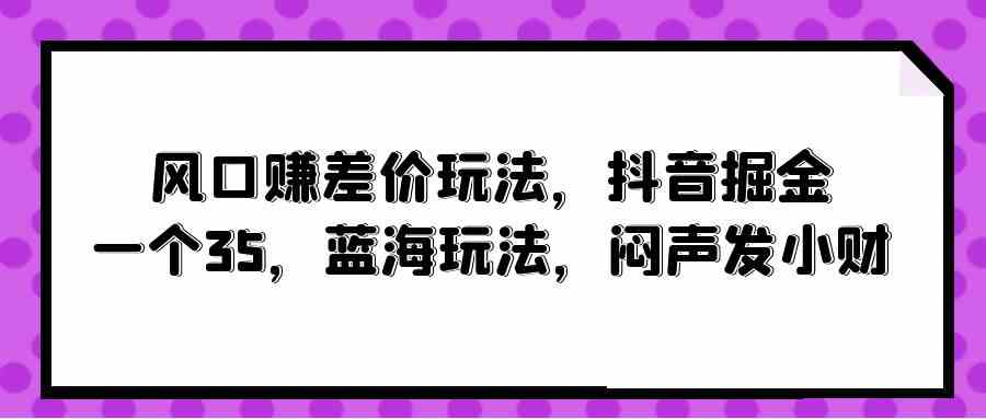 风口赚差价玩法，抖音掘金，一个35，蓝海玩法，闷声发小财-徐小晨博客
