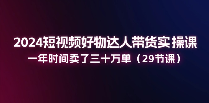 2024短视频好物达人带货实操课：一年时间卖了三十万单（29节课）-徐小晨博客