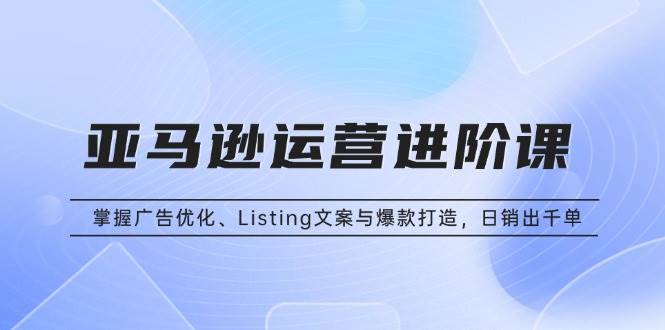 亚马逊运营进阶课：掌握广告优化、Listing文案与爆款打造，日销出千单-徐小晨博客