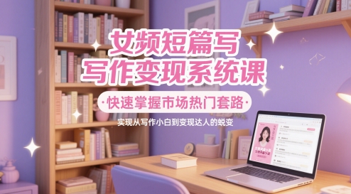 女频短篇写作变现系统课，快速掌握市场热门套路，实现从写作小白到变现达人的蜕变-徐小晨博客