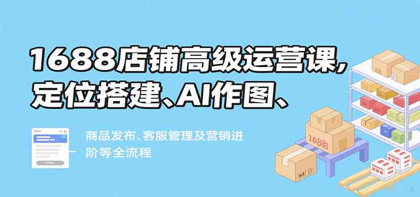 1688店铺高级运营课，定位搭建、AI作图、商品发布、客服管理及营销进阶等全流程-徐小晨博客