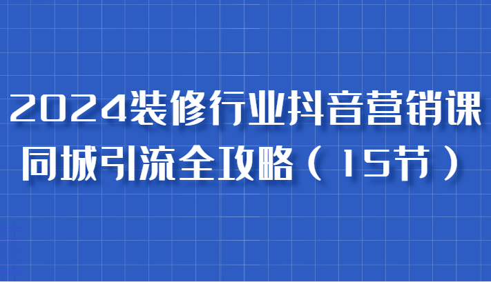 2024装修行业抖音营销课，同城引流全攻略，跟实战家学获客，成为数据驱动的营销专家-徐小晨博客
