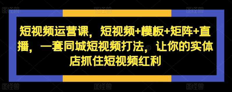 短视频运营课，短视频+模板+矩阵+直播，一套同城短视频打法，让你的实体店抓住短视频红利-徐小晨博客