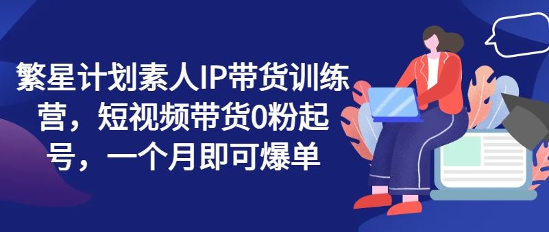繁星计划素人IP带货训练营，短视频带货0粉起号，一个月即可爆单-徐小晨博客