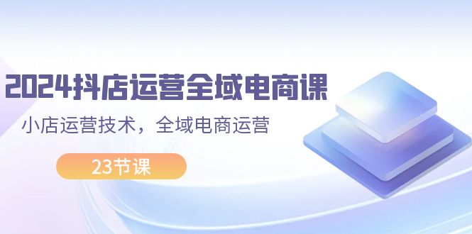 2024抖店运营-全域电商课，小店运营技术，全域电商运营（23节课）-徐小晨博客