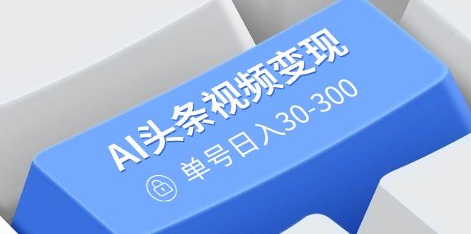 AI头条视频变现：AI原创搬运玩法，无需剪辑，多平台发布，单号日入30-300-徐小晨博客
