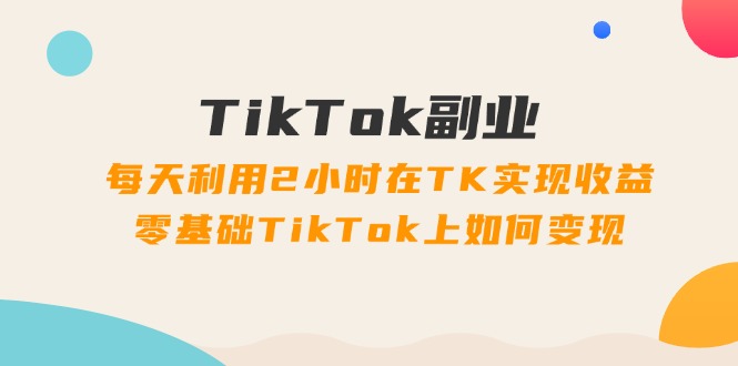 TikTok副业：每天利用2小时在TK实现收益，零基础TikTok上如何变现，34节程-徐小晨博客