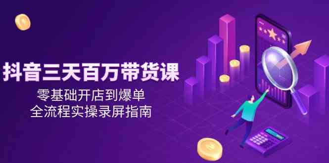 抖音三天百万带货课，零基础开店到爆单，全流程实操录屏指南-徐小晨博客