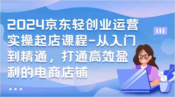 2024京东轻创业运营实操起店课程-从入门到精通，打通高效盈利的电商店铺-徐小晨博客